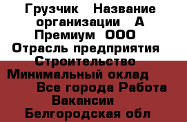 Грузчик › Название организации ­ А-Премиум, ООО › Отрасль предприятия ­ Строительство › Минимальный оклад ­ 25 000 - Все города Работа » Вакансии   . Белгородская обл.